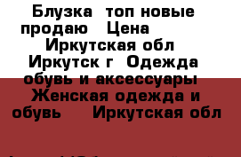 Блузка, топ новые, продаю › Цена ­ 1 600 - Иркутская обл., Иркутск г. Одежда, обувь и аксессуары » Женская одежда и обувь   . Иркутская обл.